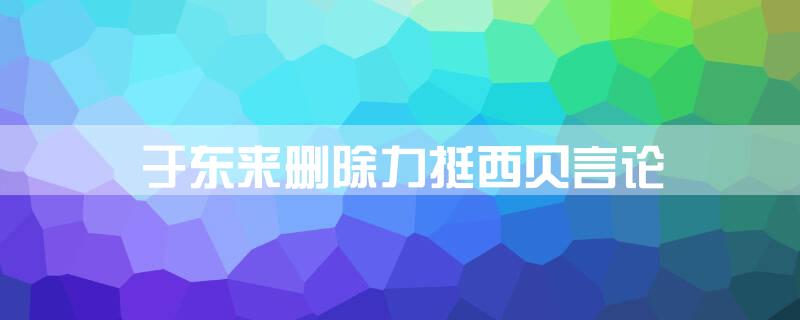 于东来删除力挺西贝言论