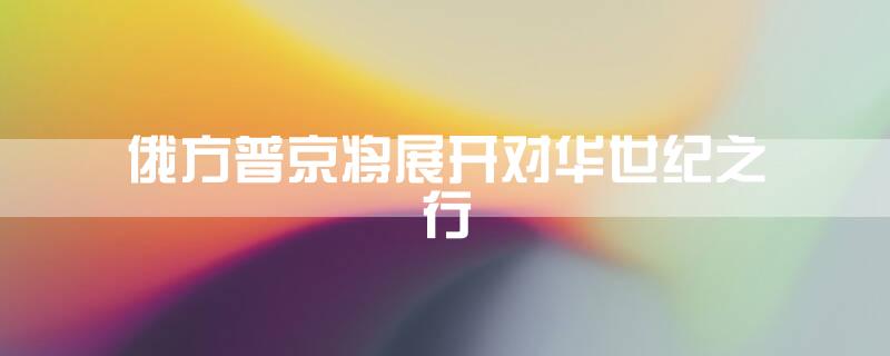 俄方:普京将展开对华世纪之行