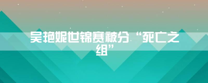 吴艳妮世锦赛被分“死亡之组”
