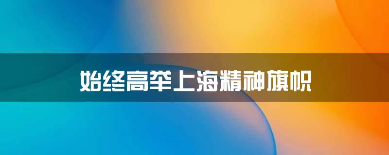 始终高举上海精神旗帜