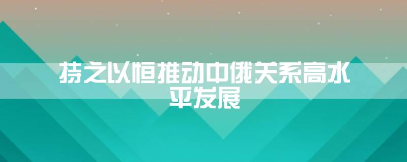持之以恒推动中俄关系高水平发展