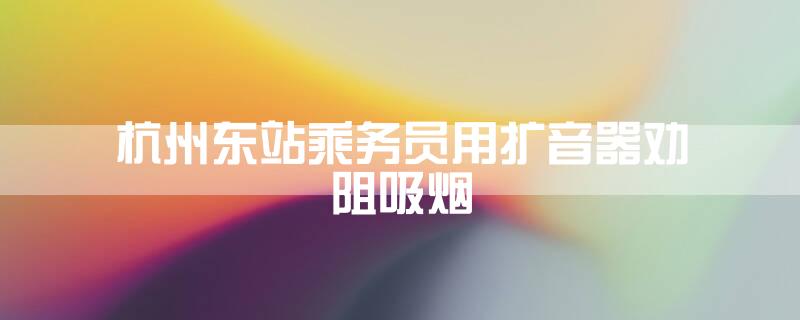 杭州东站乘务员用扩音器劝阻吸烟
