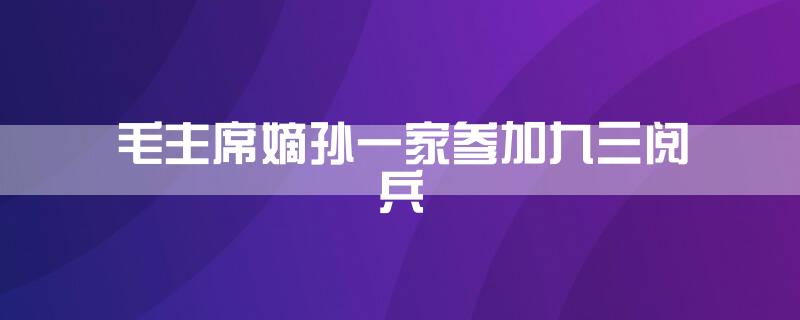 毛主席嫡孙一家参加九三阅兵