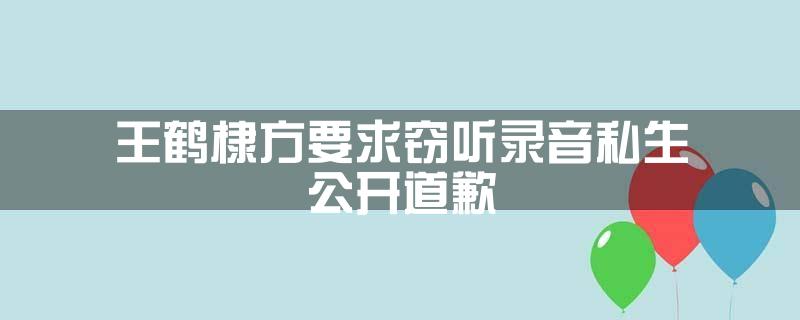王鹤棣方要求窃听录音私生公开道歉