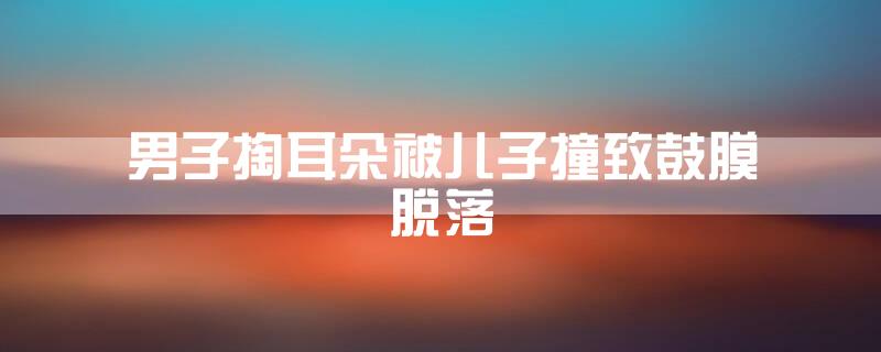 男子掏耳朵被儿子撞致鼓膜脱落