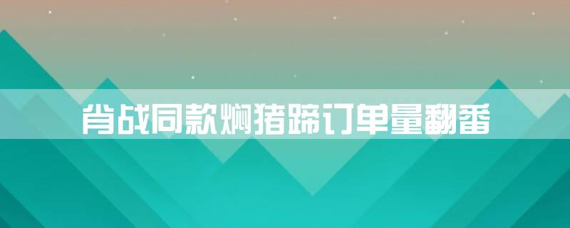 肖战同款焖猪蹄订单量翻番
