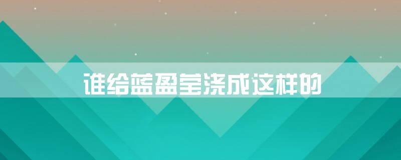 谁给蓝盈莹浇成这样的