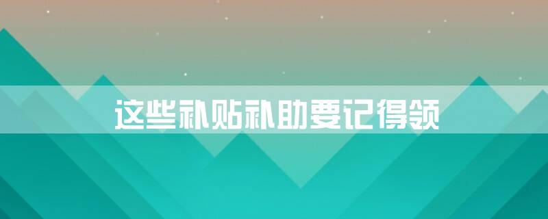 这些补贴、补助要记得领
