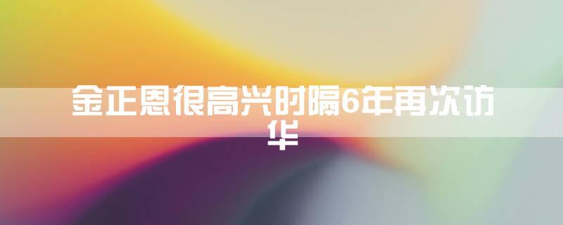 金正恩:很高兴时隔6年再次访华