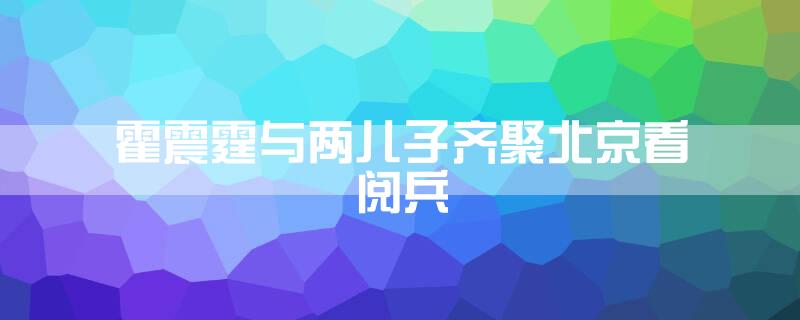 霍震霆与两儿子齐聚北京看阅兵