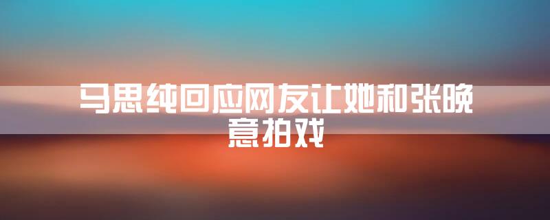 马思纯回应网友让她和张晚意拍戏