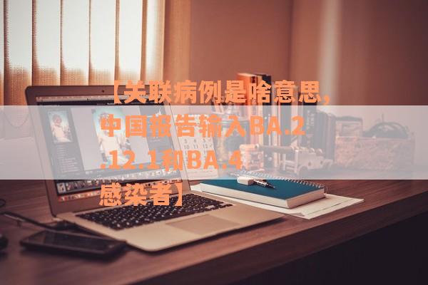 【关联病例是啥意思,中国报告输入BA.2.12.1和BA.4感染者】