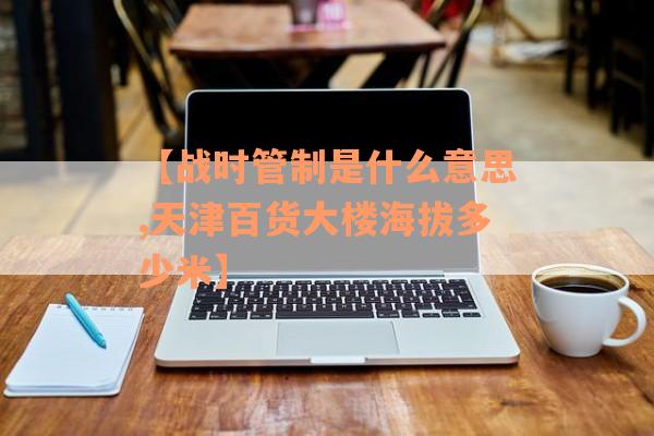 【战时管制是什么意思,天津百货大楼海拔多少米】