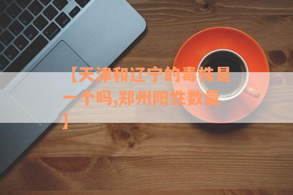 【天津和辽宁的毒株是一个吗,郑州阳性数量】